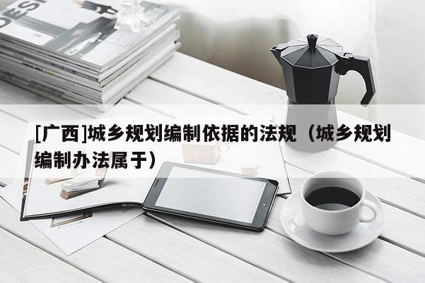 [廣西]城鄉(xiāng)規(guī)劃編制依據(jù)的法規(guī)（城鄉(xiāng)規(guī)劃編制辦法屬于）