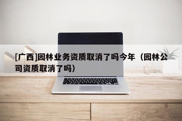 [廣西]園林業(yè)務(wù)資質(zhì)取消了嗎今年（園林公司資質(zhì)取消了嗎）