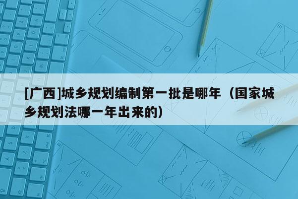 [廣西]城鄉(xiāng)規(guī)劃編制第一批是哪年（國家城鄉(xiāng)規(guī)劃法哪一年出來的）