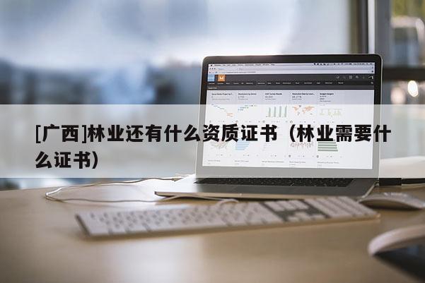 [廣西]林業(yè)還有什么資質(zhì)證書（林業(yè)需要什么證書）