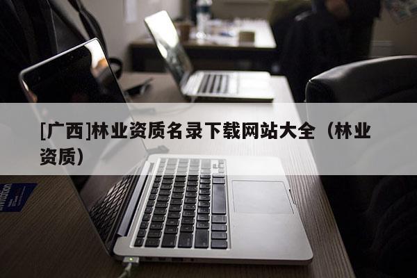 [廣西]林業(yè)資質(zhì)名錄下載網(wǎng)站大全（林業(yè) 資質(zhì)）