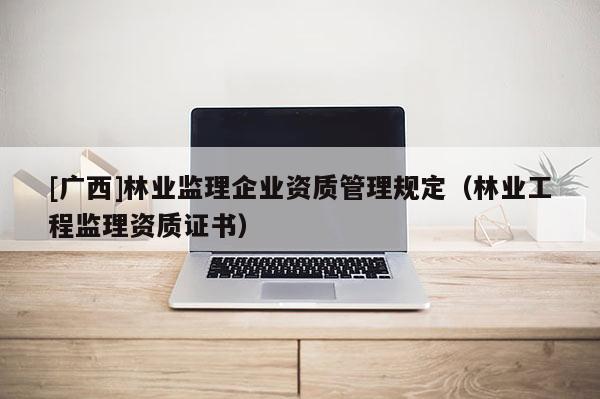 [廣西]林業(yè)監(jiān)理企業(yè)資質(zhì)管理規(guī)定（林業(yè)工程監(jiān)理資質(zhì)證書）