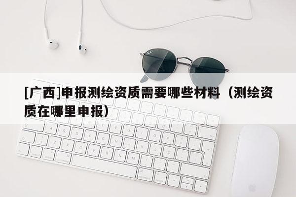 [廣西]申報(bào)測(cè)繪資質(zhì)需要哪些材料（測(cè)繪資質(zhì)在哪里申報(bào)）