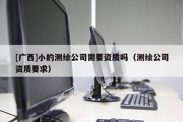 [廣西]小的測繪公司需要資質(zhì)嗎（測繪公司資質(zhì)要求）