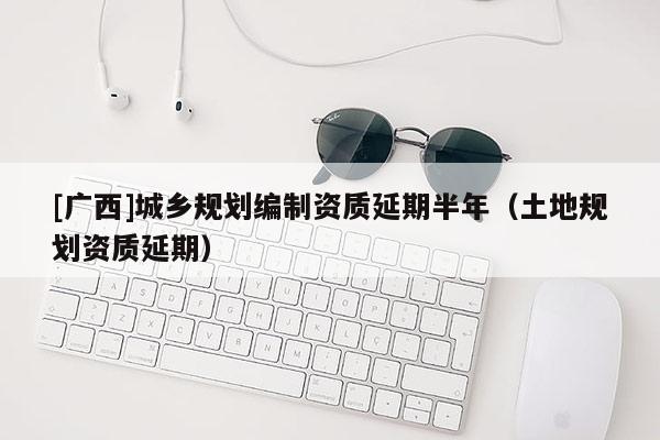 [廣西]城鄉(xiāng)規(guī)劃編制資質(zhì)延期半年（土地規(guī)劃資質(zhì)延期）