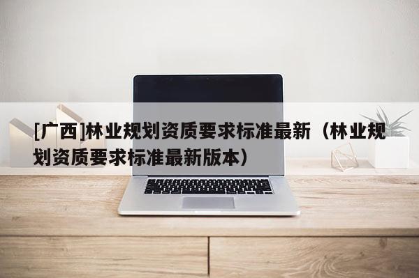 [廣西]林業(yè)規(guī)劃資質(zhì)要求標(biāo)準(zhǔn)最新（林業(yè)規(guī)劃資質(zhì)要求標(biāo)準(zhǔn)最新版本）