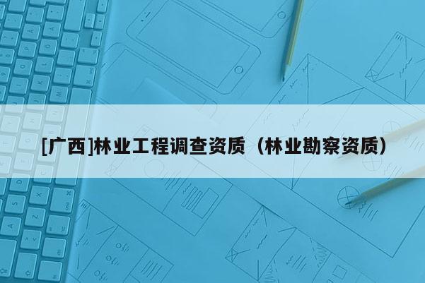 [廣西]林業(yè)工程調(diào)查資質(zhì)（林業(yè)勘察資質(zhì)）