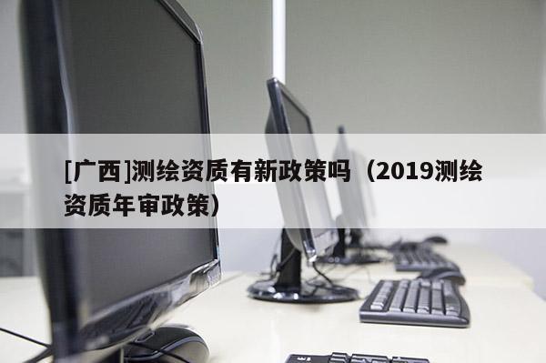 [廣西]測(cè)繪資質(zhì)有新政策嗎（2019測(cè)繪資質(zhì)年審政策）