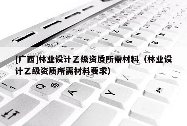 [廣西]林業(yè)設(shè)計(jì)乙級資質(zhì)所需材料（林業(yè)設(shè)計(jì)乙級資質(zhì)所需材料要求）