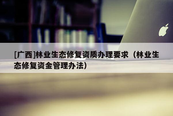 [廣西]林業(yè)生態(tài)修復(fù)資質(zhì)辦理要求（林業(yè)生態(tài)修復(fù)資金管理辦法）