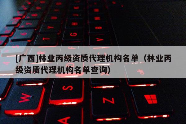 [廣西]林業(yè)丙級資質(zhì)代理機構(gòu)名單（林業(yè)丙級資質(zhì)代理機構(gòu)名單查詢）