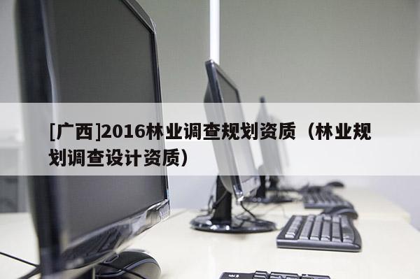 [廣西]2016林業(yè)調(diào)查規(guī)劃資質(zhì)（林業(yè)規(guī)劃調(diào)查設(shè)計(jì)資質(zhì)）