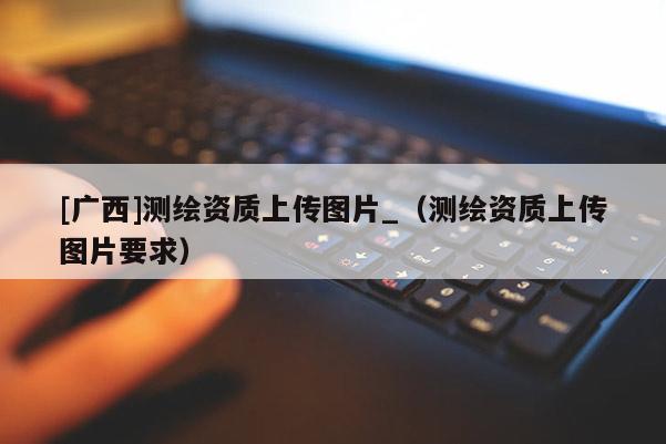 [廣西]測繪資質(zhì)上傳圖片_（測繪資質(zhì)上傳圖片要求）