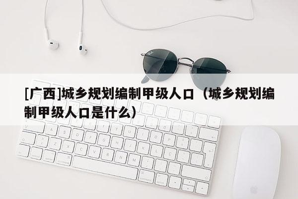 [廣西]城鄉(xiāng)規(guī)劃編制甲級人口（城鄉(xiāng)規(guī)劃編制甲級人口是什么）