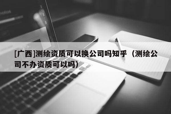 [廣西]測繪資質可以換公司嗎知乎（測繪公司不辦資質可以嗎）