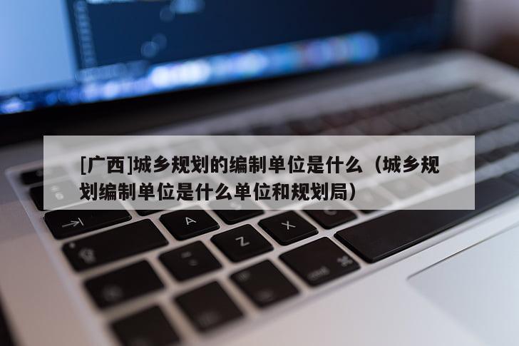 [廣西]城鄉(xiāng)規(guī)劃的編制單位是什么（城鄉(xiāng)規(guī)劃編制單位是什么單位和規(guī)劃局）