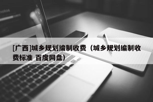 [廣西]城鄉(xiāng)規(guī)劃編制收費(fèi)（城鄉(xiāng)規(guī)劃編制收費(fèi)標(biāo)準(zhǔn) 百度網(wǎng)盤）