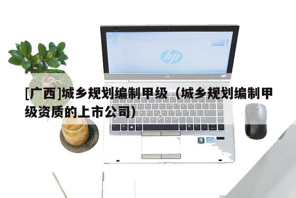 [廣西]城鄉(xiāng)規(guī)劃編制甲級(jí)（城鄉(xiāng)規(guī)劃編制甲級(jí)資質(zhì)的上市公司）
