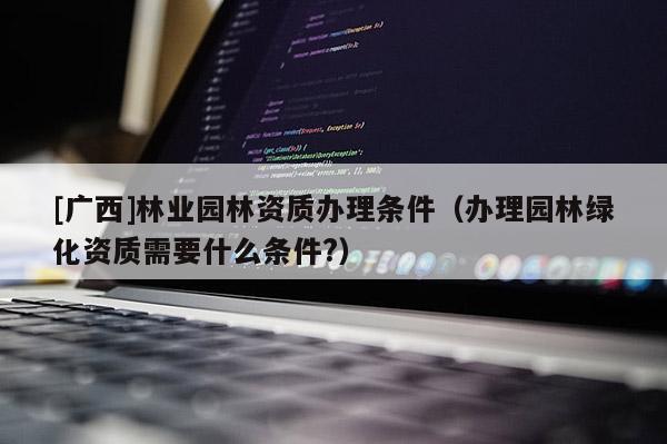 [廣西]林業(yè)園林資質(zhì)辦理?xiàng)l件（辦理園林綠化資質(zhì)需要什么條件?）