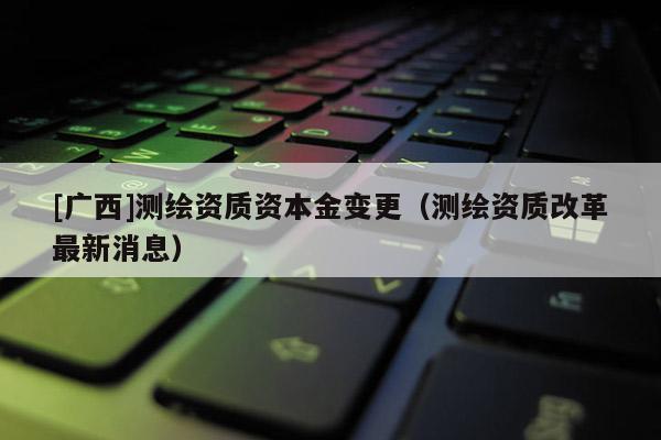 [廣西]測繪資質(zhì)資本金變更（測繪資質(zhì)改革最新消息）