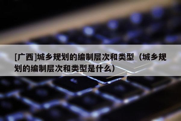 [廣西]城鄉(xiāng)規(guī)劃的編制層次和類(lèi)型（城鄉(xiāng)規(guī)劃的編制層次和類(lèi)型是什么）