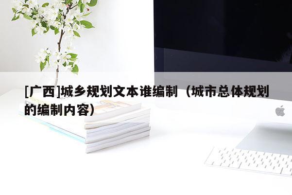 [廣西]城鄉(xiāng)規(guī)劃文本誰編制（城市總體規(guī)劃的編制內(nèi)容）