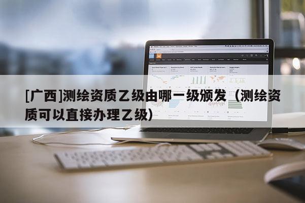 [廣西]測繪資質(zhì)乙級由哪一級頒發(fā)（測繪資質(zhì)可以直接辦理乙級）