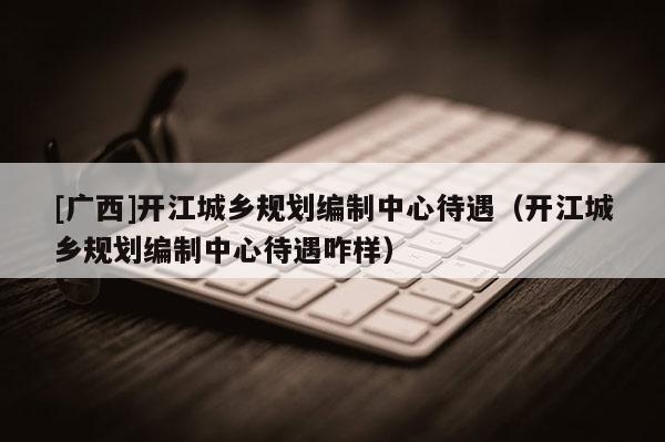 [廣西]開江城鄉(xiāng)規(guī)劃編制中心待遇（開江城鄉(xiāng)規(guī)劃編制中心待遇咋樣）