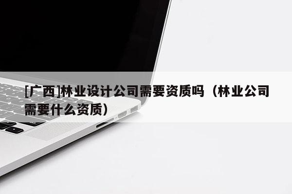 [廣西]林業(yè)設(shè)計(jì)公司需要資質(zhì)嗎（林業(yè)公司需要什么資質(zhì)）