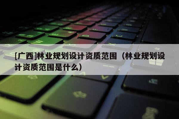 [廣西]林業(yè)規(guī)劃設(shè)計資質(zhì)范圍（林業(yè)規(guī)劃設(shè)計資質(zhì)范圍是什么）