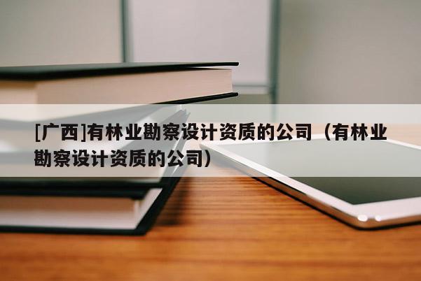 [廣西]有林業(yè)勘察設(shè)計資質(zhì)的公司（有林業(yè)勘察設(shè)計資質(zhì)的公司）