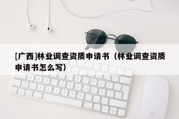 [廣西]林業(yè)調查資質申請書（林業(yè)調查資質申請書怎么寫）
