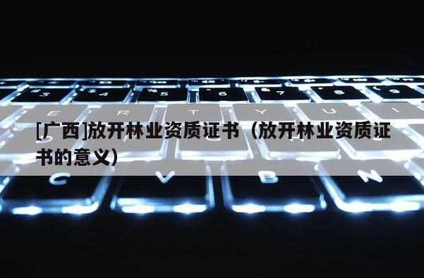 [廣西]放開林業(yè)資質證書（放開林業(yè)資質證書的意義）