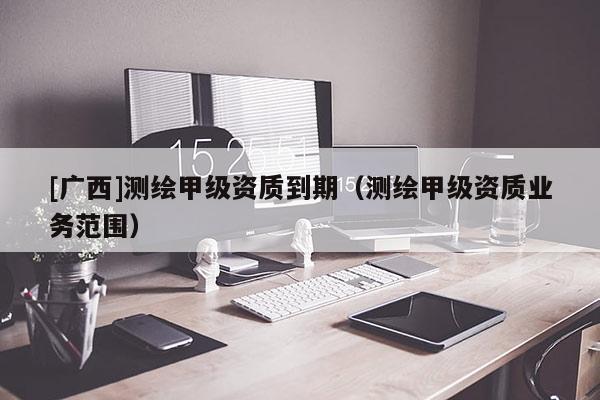[廣西]測繪甲級資質(zhì)到期（測繪甲級資質(zhì)業(yè)務(wù)范圍）