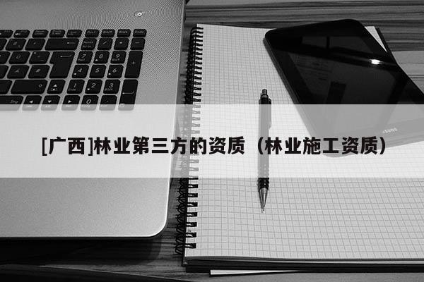 [廣西]林業(yè)第三方的資質(zhì)（林業(yè)施工資質(zhì)）