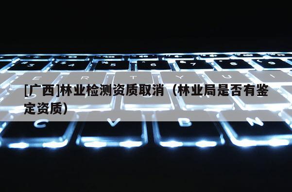 [廣西]林業(yè)檢測資質(zhì)取消（林業(yè)局是否有鑒定資質(zhì)）