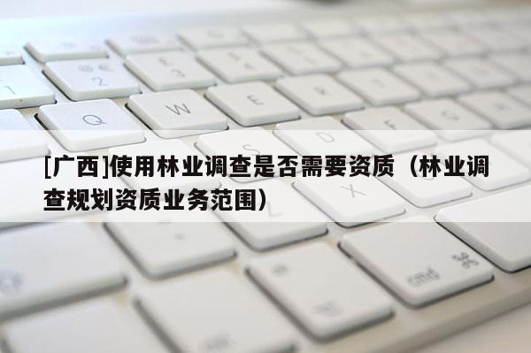 [廣西]使用林業(yè)調(diào)查是否需要資質(zhì)（林業(yè)調(diào)查規(guī)劃資質(zhì)業(yè)務(wù)范圍）