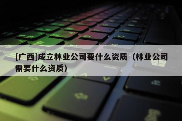 [廣西]成立林業(yè)公司要什么資質(zhì)（林業(yè)公司需要什么資質(zhì)）