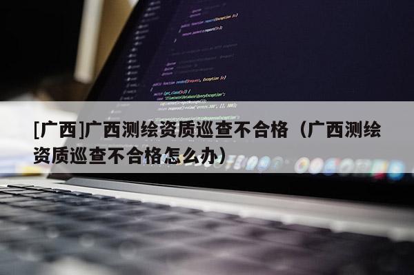 [廣西]廣西測繪資質(zhì)巡查不合格（廣西測繪資質(zhì)巡查不合格怎么辦）