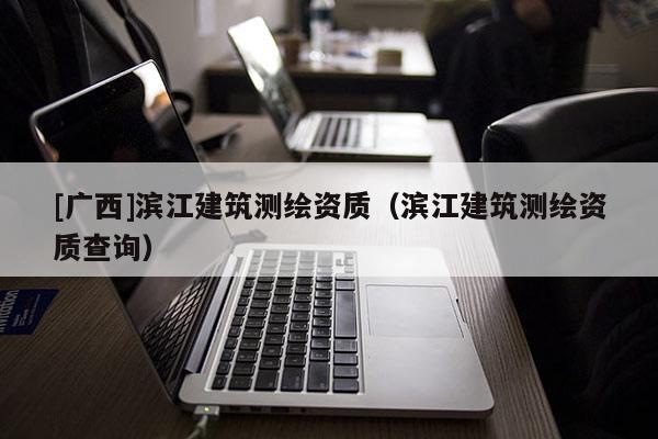 [廣西]濱江建筑測繪資質(zhì)（濱江建筑測繪資質(zhì)查詢）