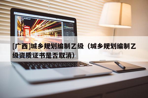 [廣西]城鄉(xiāng)規(guī)劃編制乙級(jí)（城鄉(xiāng)規(guī)劃編制乙級(jí)資質(zhì)證書(shū)是否取消）