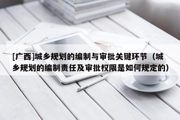 [廣西]城鄉(xiāng)規(guī)劃的編制與審批關(guān)鍵環(huán)節(jié)（城鄉(xiāng)規(guī)劃的編制責(zé)任及審批權(quán)限是如何規(guī)定的）