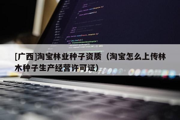 [廣西]淘寶林業(yè)種子資質（淘寶怎么上傳林木種子生產經營許可證）