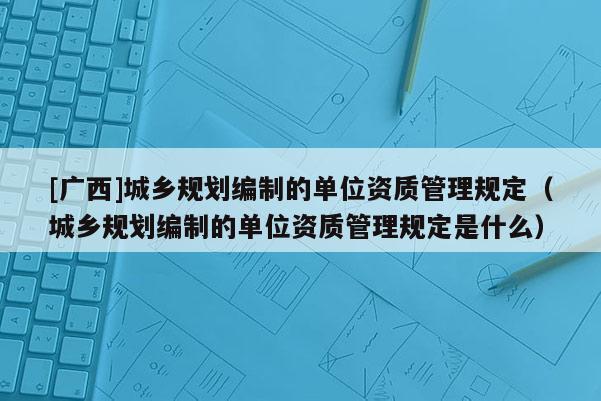 [廣西]城鄉(xiāng)規(guī)劃編制的單位資質(zhì)管理規(guī)定（城鄉(xiāng)規(guī)劃編制的單位資質(zhì)管理規(guī)定是什么）