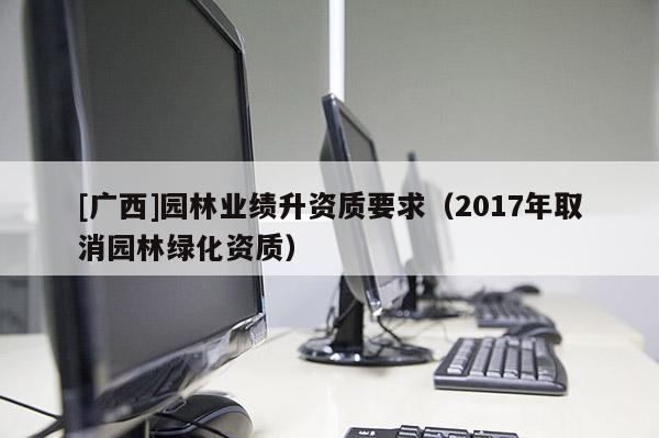 [廣西]園林業(yè)績升資質(zhì)要求（2017年取消園林綠化資質(zhì)）