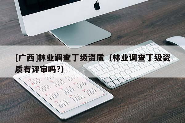 [廣西]林業(yè)調(diào)查丁級資質(zhì)（林業(yè)調(diào)查丁級資質(zhì)有評審嗎?）