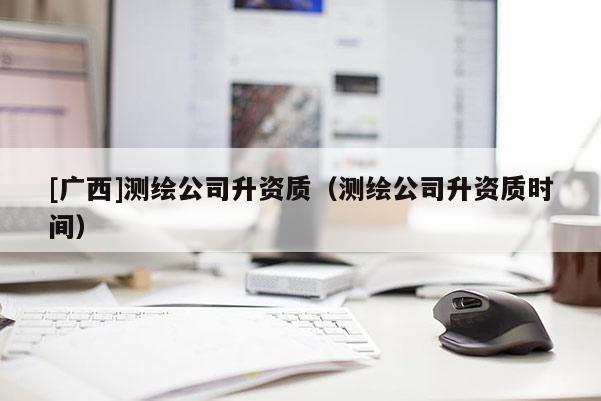 [廣西]測(cè)繪公司升資質(zhì)（測(cè)繪公司升資質(zhì)時(shí)間）
