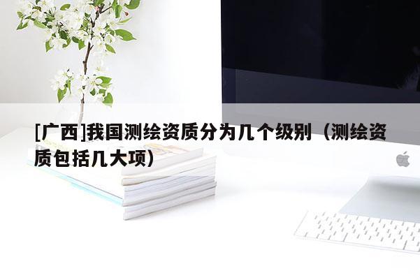 [廣西]我國(guó)測(cè)繪資質(zhì)分為幾個(gè)級(jí)別（測(cè)繪資質(zhì)包括幾大項(xiàng)）