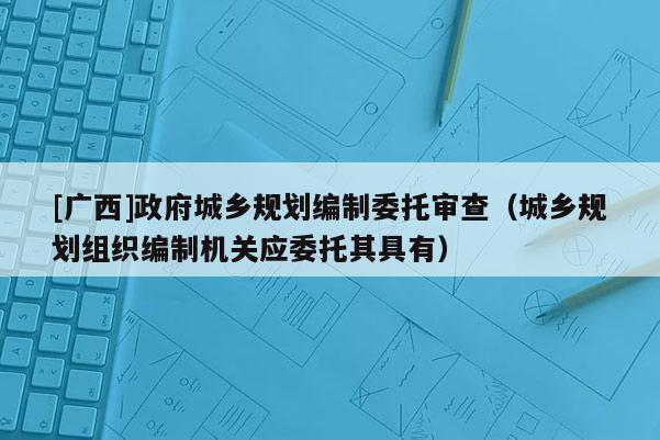 [廣西]政府城鄉(xiāng)規(guī)劃編制委托審查（城鄉(xiāng)規(guī)劃組織編制機(jī)關(guān)應(yīng)委托其具有）