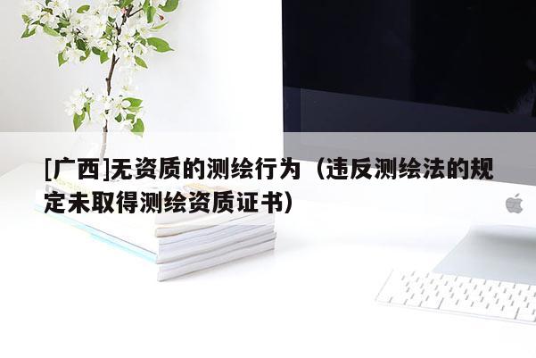 [廣西]無資質(zhì)的測(cè)繪行為（違反測(cè)繪法的規(guī)定未取得測(cè)繪資質(zhì)證書）